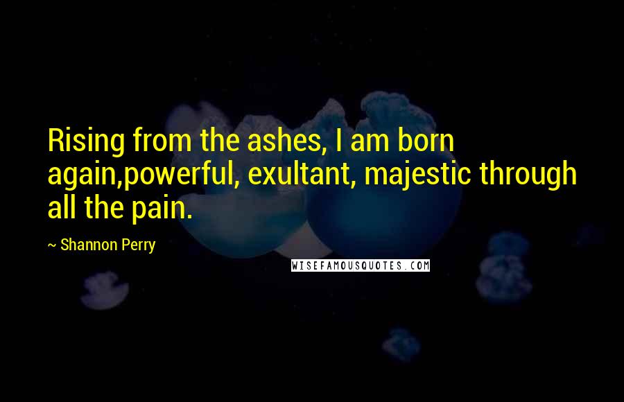 Shannon Perry Quotes: Rising from the ashes, I am born again,powerful, exultant, majestic through all the pain.