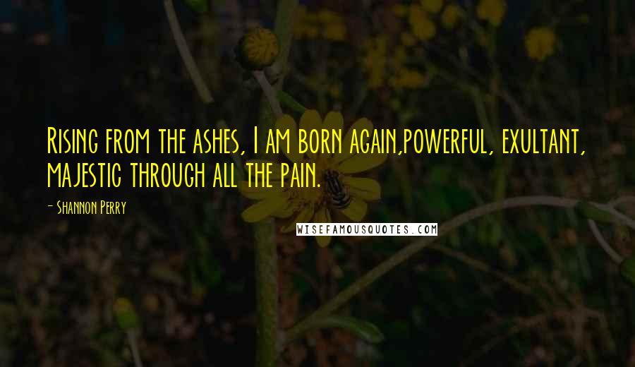 Shannon Perry Quotes: Rising from the ashes, I am born again,powerful, exultant, majestic through all the pain.