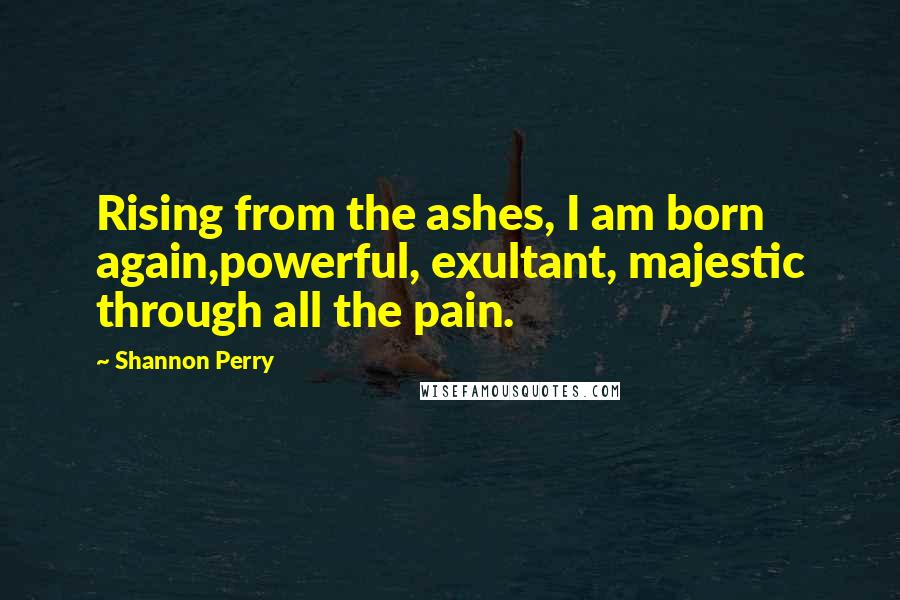 Shannon Perry Quotes: Rising from the ashes, I am born again,powerful, exultant, majestic through all the pain.