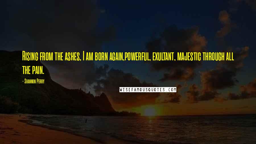 Shannon Perry Quotes: Rising from the ashes, I am born again,powerful, exultant, majestic through all the pain.