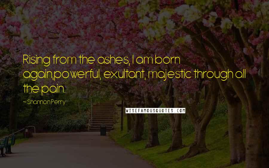 Shannon Perry Quotes: Rising from the ashes, I am born again,powerful, exultant, majestic through all the pain.