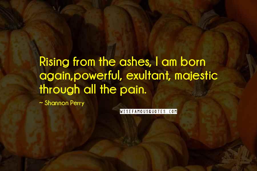 Shannon Perry Quotes: Rising from the ashes, I am born again,powerful, exultant, majestic through all the pain.