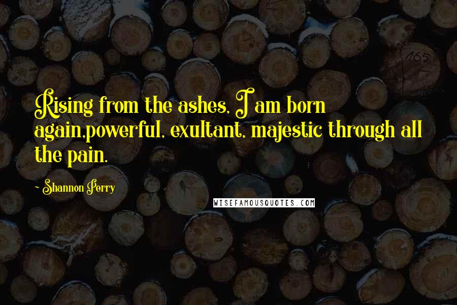 Shannon Perry Quotes: Rising from the ashes, I am born again,powerful, exultant, majestic through all the pain.