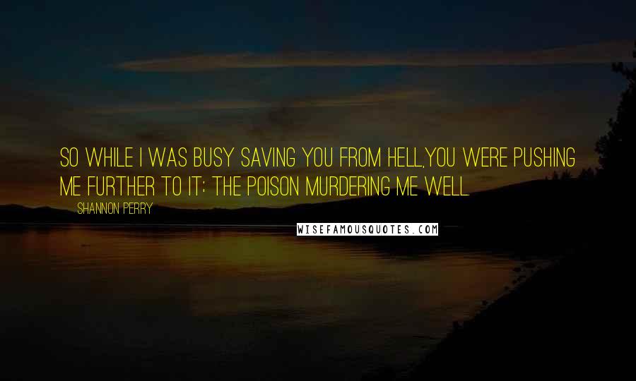 Shannon Perry Quotes: So while I was busy saving you from Hell,you were pushing me further to it; the poison murdering me well.