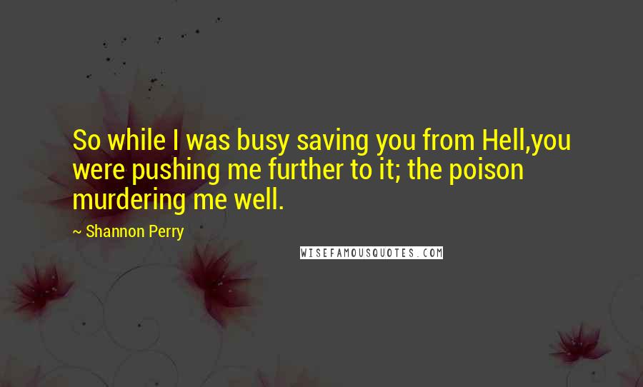 Shannon Perry Quotes: So while I was busy saving you from Hell,you were pushing me further to it; the poison murdering me well.