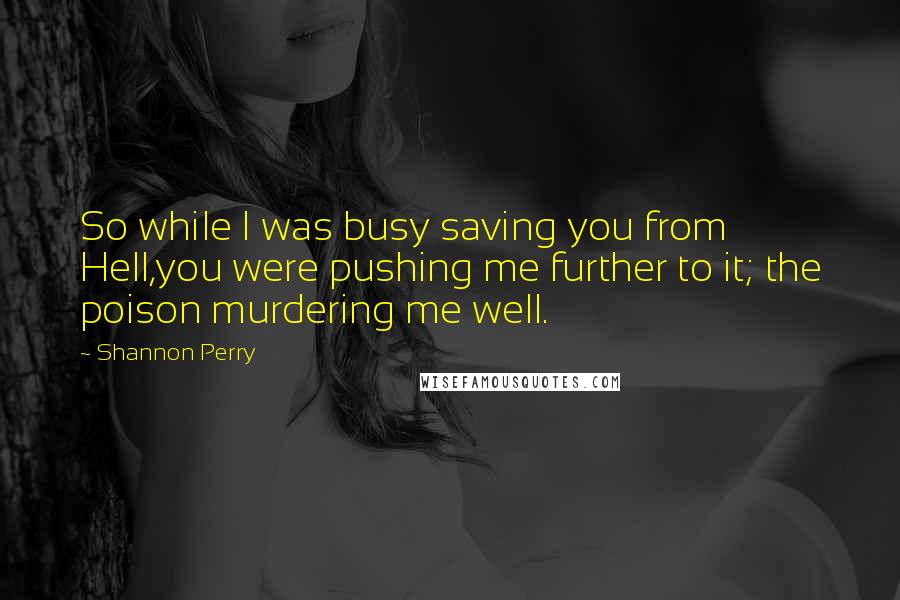 Shannon Perry Quotes: So while I was busy saving you from Hell,you were pushing me further to it; the poison murdering me well.