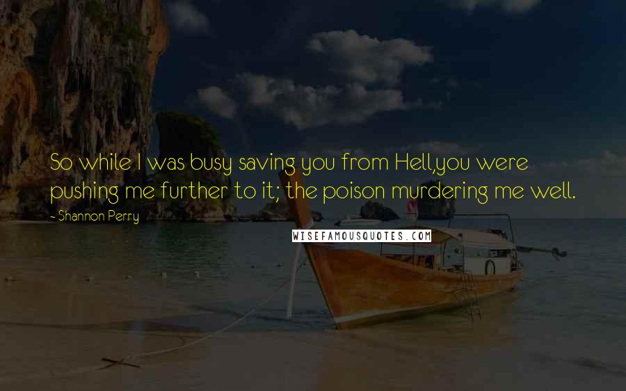 Shannon Perry Quotes: So while I was busy saving you from Hell,you were pushing me further to it; the poison murdering me well.