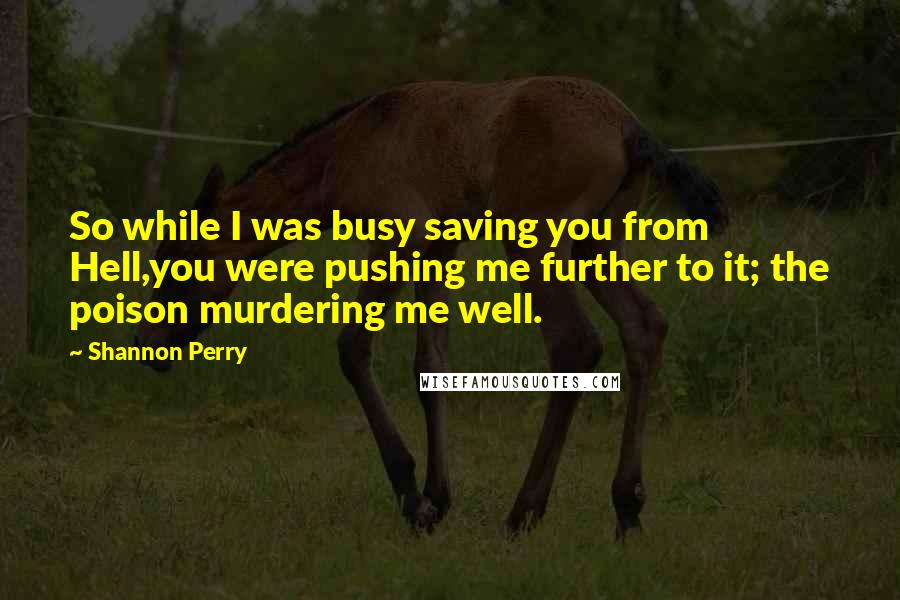 Shannon Perry Quotes: So while I was busy saving you from Hell,you were pushing me further to it; the poison murdering me well.