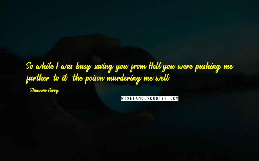 Shannon Perry Quotes: So while I was busy saving you from Hell,you were pushing me further to it; the poison murdering me well.