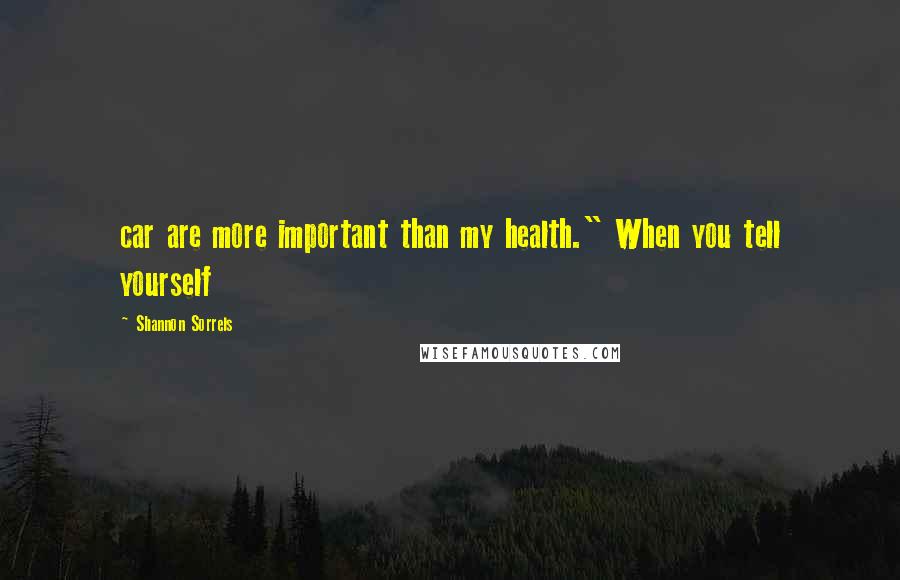 Shannon Sorrels Quotes: car are more important than my health." When you tell yourself