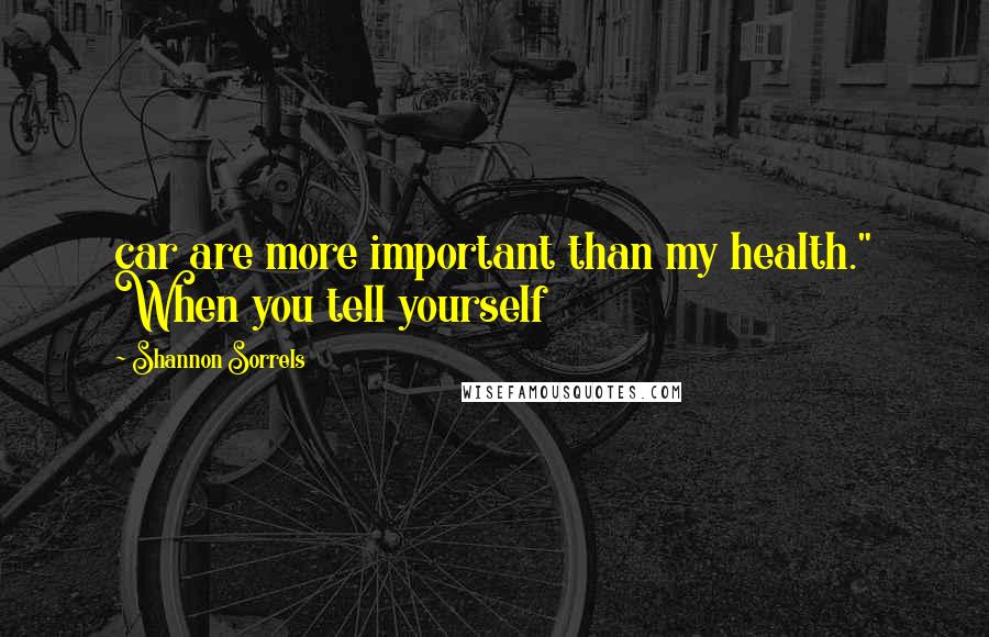 Shannon Sorrels Quotes: car are more important than my health." When you tell yourself