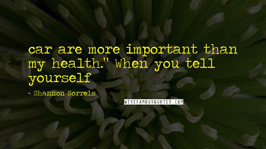 Shannon Sorrels Quotes: car are more important than my health." When you tell yourself
