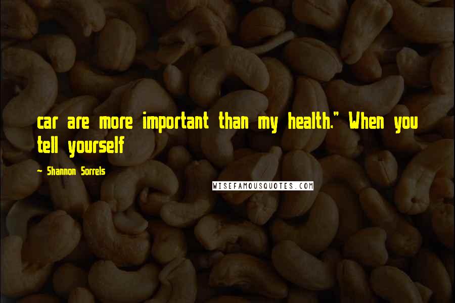 Shannon Sorrels Quotes: car are more important than my health." When you tell yourself