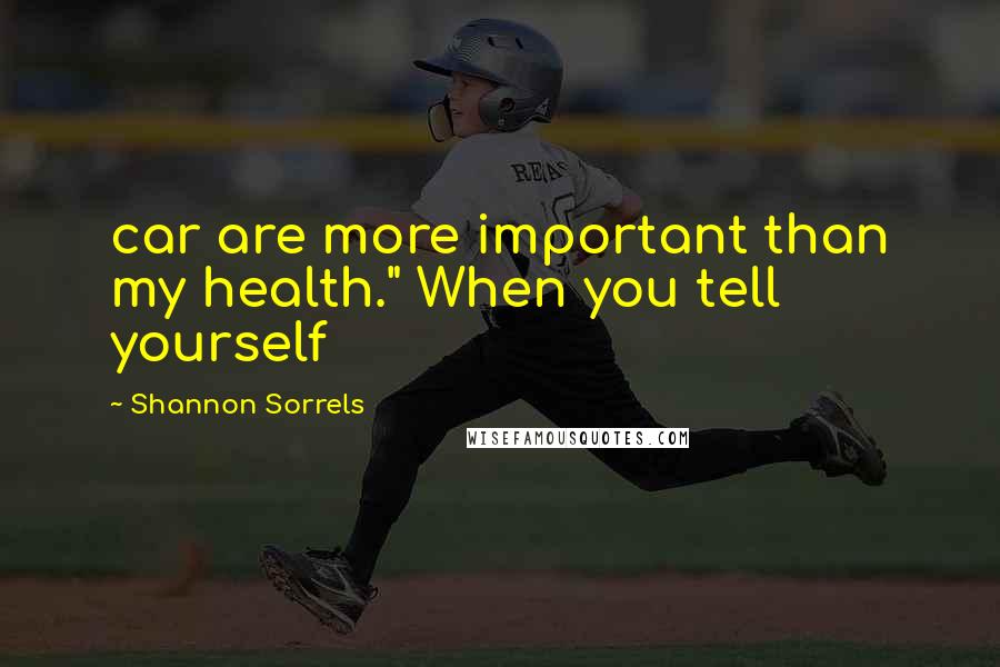 Shannon Sorrels Quotes: car are more important than my health." When you tell yourself