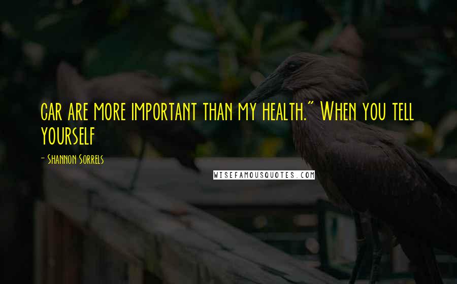 Shannon Sorrels Quotes: car are more important than my health." When you tell yourself