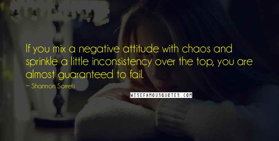 Shannon Sorrels Quotes: If you mix a negative attitude with chaos and sprinkle a little inconsistency over the top, you are almost guaranteed to fail.