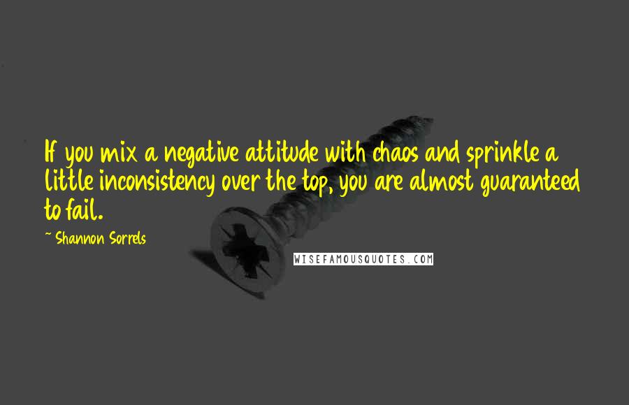 Shannon Sorrels Quotes: If you mix a negative attitude with chaos and sprinkle a little inconsistency over the top, you are almost guaranteed to fail.