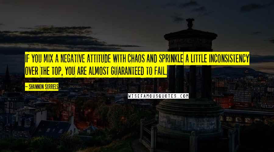 Shannon Sorrels Quotes: If you mix a negative attitude with chaos and sprinkle a little inconsistency over the top, you are almost guaranteed to fail.