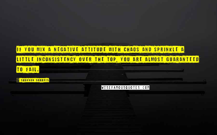 Shannon Sorrels Quotes: If you mix a negative attitude with chaos and sprinkle a little inconsistency over the top, you are almost guaranteed to fail.