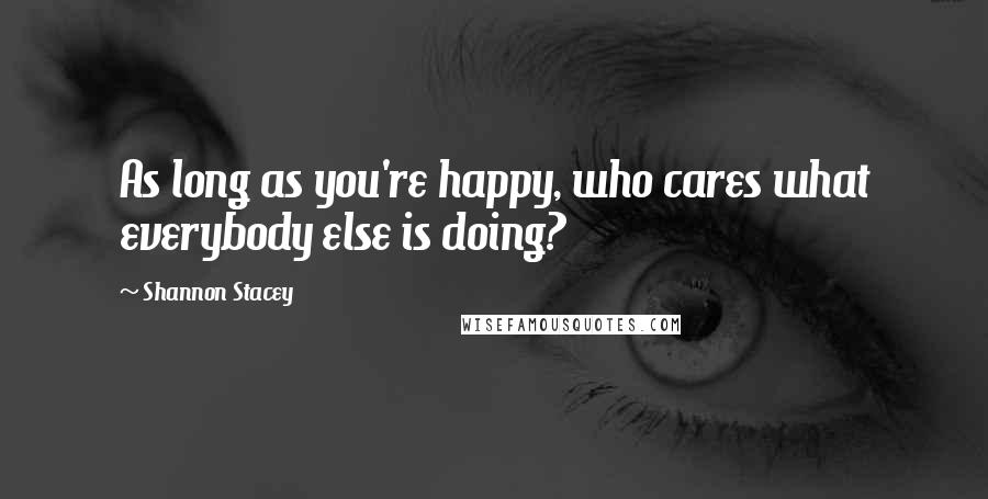 Shannon Stacey Quotes: As long as you're happy, who cares what everybody else is doing?