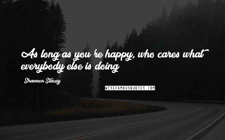 Shannon Stacey Quotes: As long as you're happy, who cares what everybody else is doing?