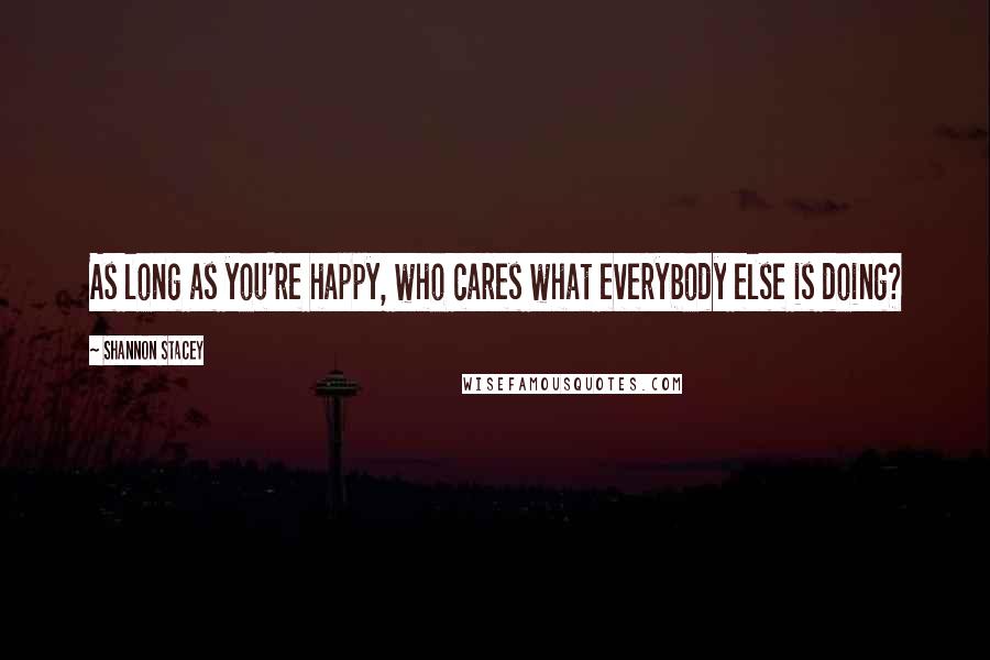 Shannon Stacey Quotes: As long as you're happy, who cares what everybody else is doing?