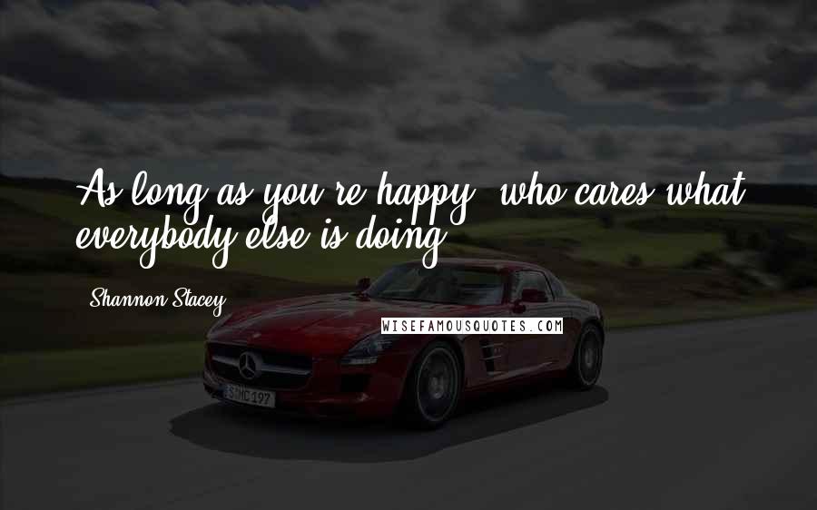 Shannon Stacey Quotes: As long as you're happy, who cares what everybody else is doing?