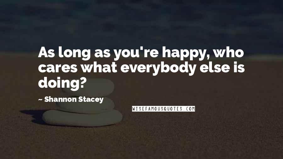 Shannon Stacey Quotes: As long as you're happy, who cares what everybody else is doing?