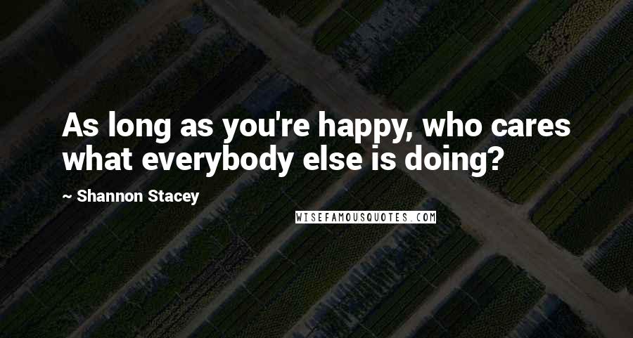 Shannon Stacey Quotes: As long as you're happy, who cares what everybody else is doing?