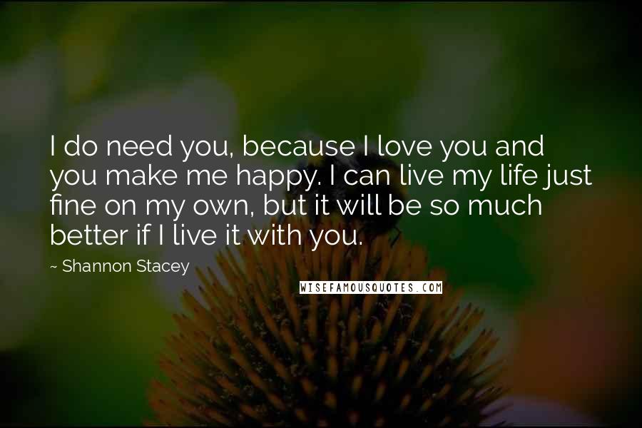 Shannon Stacey Quotes: I do need you, because I love you and you make me happy. I can live my life just fine on my own, but it will be so much better if I live it with you.