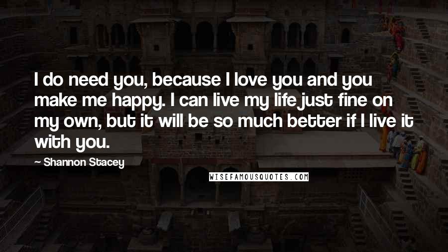 Shannon Stacey Quotes: I do need you, because I love you and you make me happy. I can live my life just fine on my own, but it will be so much better if I live it with you.