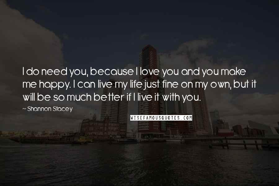 Shannon Stacey Quotes: I do need you, because I love you and you make me happy. I can live my life just fine on my own, but it will be so much better if I live it with you.