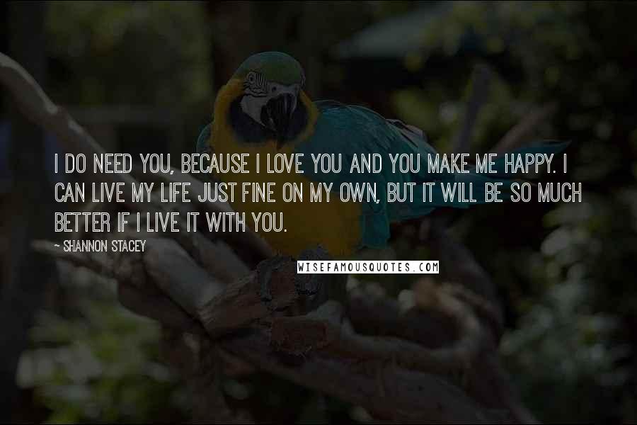 Shannon Stacey Quotes: I do need you, because I love you and you make me happy. I can live my life just fine on my own, but it will be so much better if I live it with you.