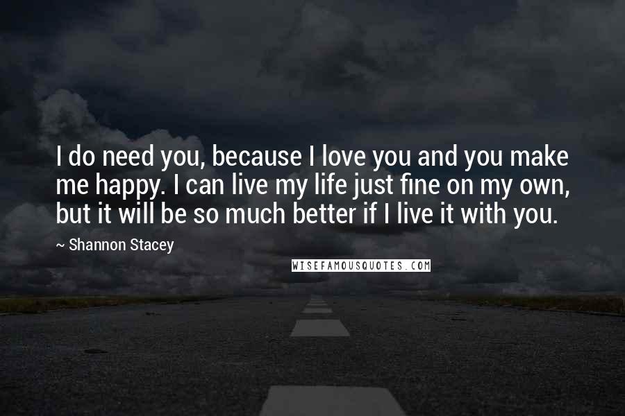 Shannon Stacey Quotes: I do need you, because I love you and you make me happy. I can live my life just fine on my own, but it will be so much better if I live it with you.