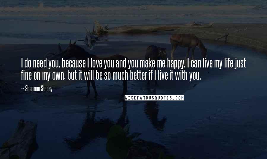 Shannon Stacey Quotes: I do need you, because I love you and you make me happy. I can live my life just fine on my own, but it will be so much better if I live it with you.