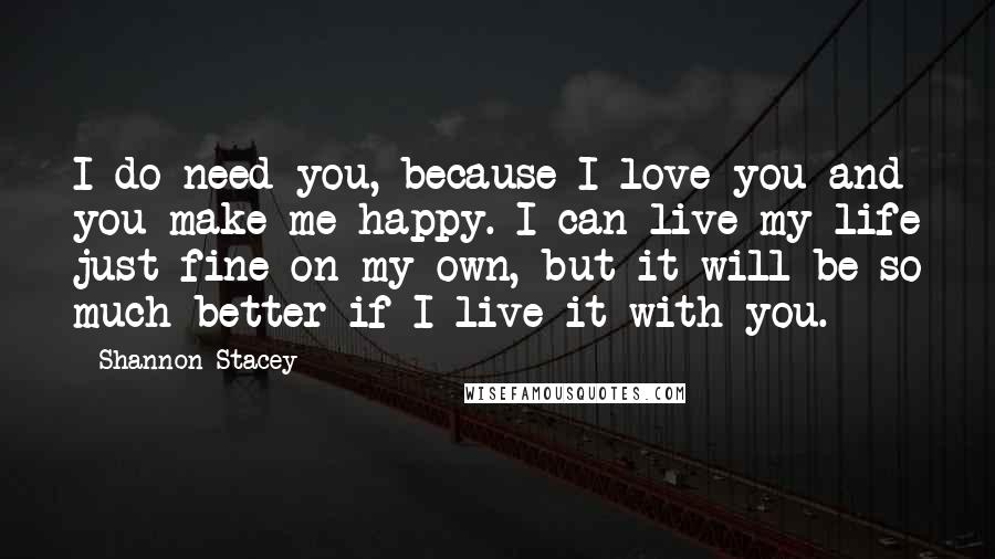 Shannon Stacey Quotes: I do need you, because I love you and you make me happy. I can live my life just fine on my own, but it will be so much better if I live it with you.