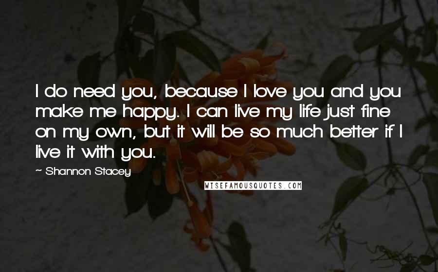 Shannon Stacey Quotes: I do need you, because I love you and you make me happy. I can live my life just fine on my own, but it will be so much better if I live it with you.