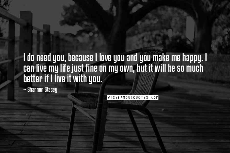 Shannon Stacey Quotes: I do need you, because I love you and you make me happy. I can live my life just fine on my own, but it will be so much better if I live it with you.