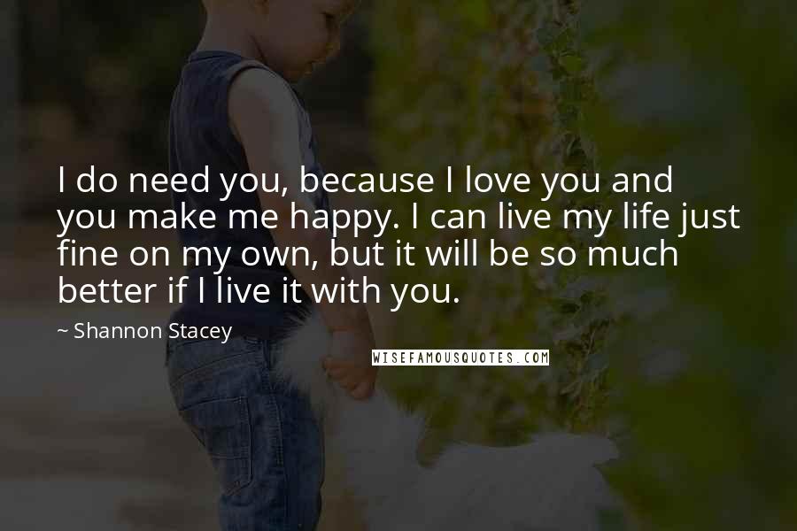 Shannon Stacey Quotes: I do need you, because I love you and you make me happy. I can live my life just fine on my own, but it will be so much better if I live it with you.