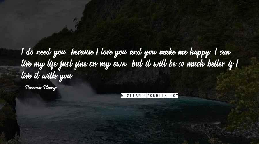 Shannon Stacey Quotes: I do need you, because I love you and you make me happy. I can live my life just fine on my own, but it will be so much better if I live it with you.