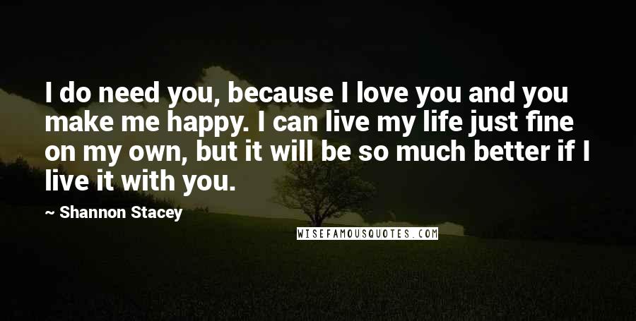 Shannon Stacey Quotes: I do need you, because I love you and you make me happy. I can live my life just fine on my own, but it will be so much better if I live it with you.