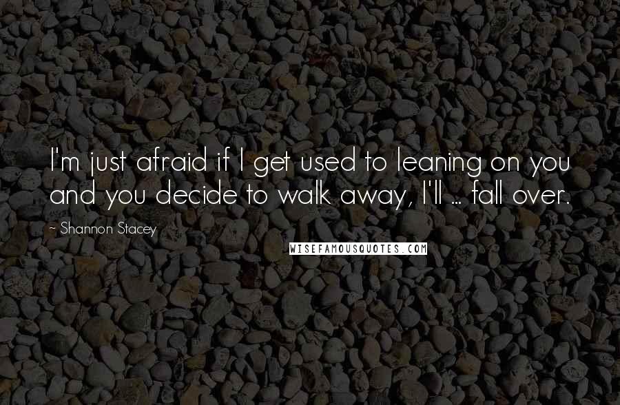 Shannon Stacey Quotes: I'm just afraid if I get used to leaning on you and you decide to walk away, I'll ... fall over.