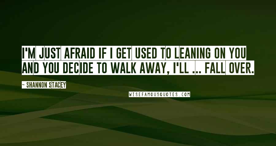 Shannon Stacey Quotes: I'm just afraid if I get used to leaning on you and you decide to walk away, I'll ... fall over.