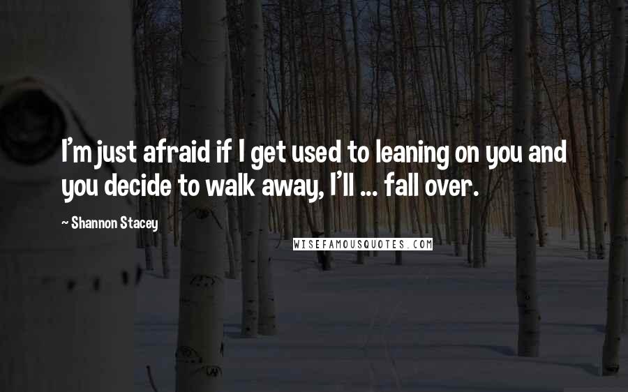 Shannon Stacey Quotes: I'm just afraid if I get used to leaning on you and you decide to walk away, I'll ... fall over.