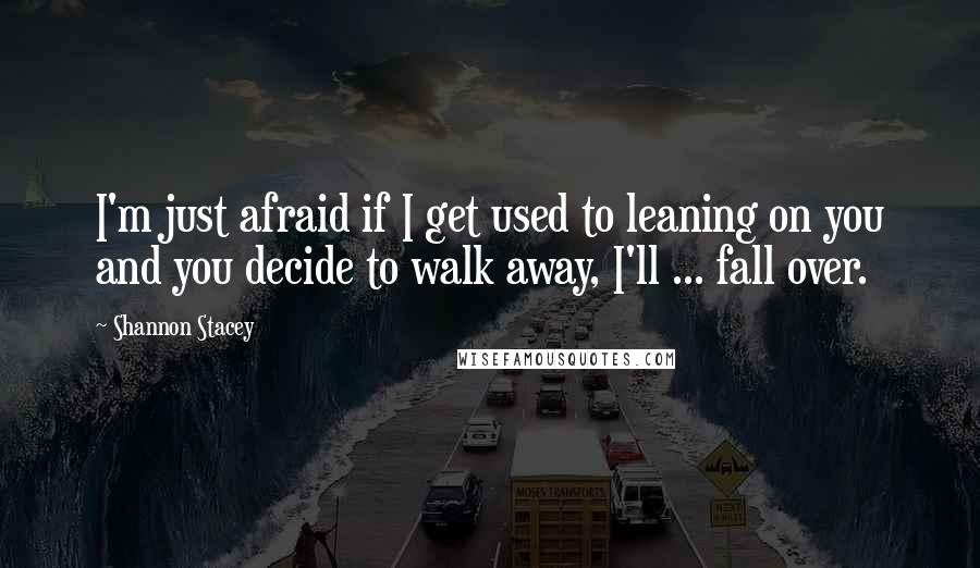 Shannon Stacey Quotes: I'm just afraid if I get used to leaning on you and you decide to walk away, I'll ... fall over.