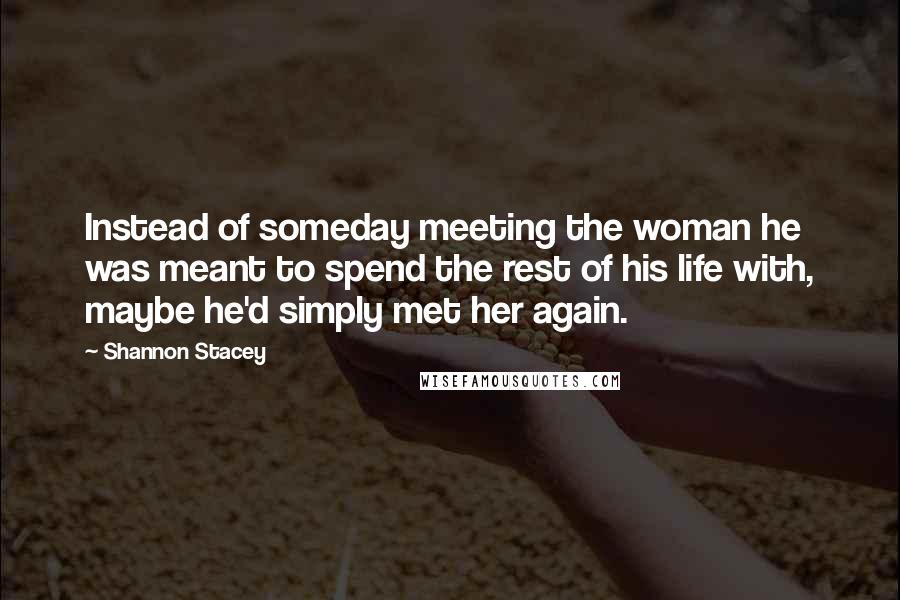 Shannon Stacey Quotes: Instead of someday meeting the woman he was meant to spend the rest of his life with, maybe he'd simply met her again.