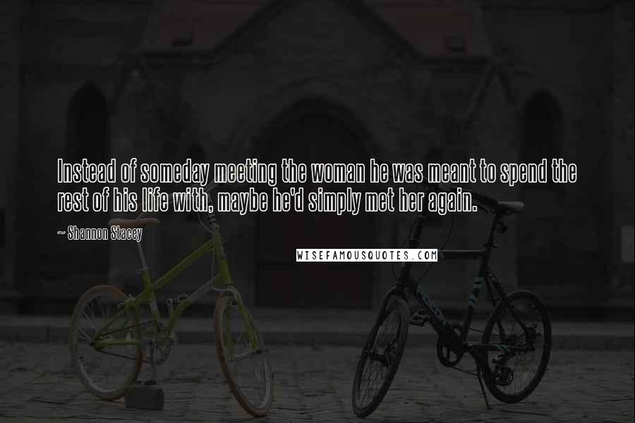 Shannon Stacey Quotes: Instead of someday meeting the woman he was meant to spend the rest of his life with, maybe he'd simply met her again.