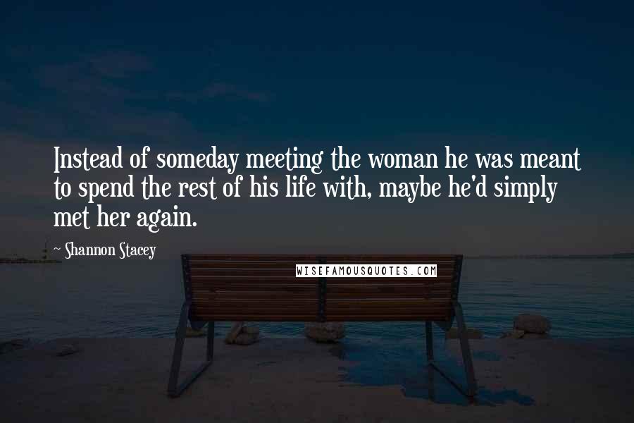 Shannon Stacey Quotes: Instead of someday meeting the woman he was meant to spend the rest of his life with, maybe he'd simply met her again.