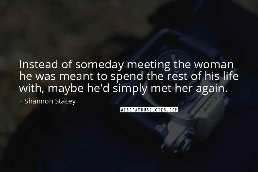 Shannon Stacey Quotes: Instead of someday meeting the woman he was meant to spend the rest of his life with, maybe he'd simply met her again.