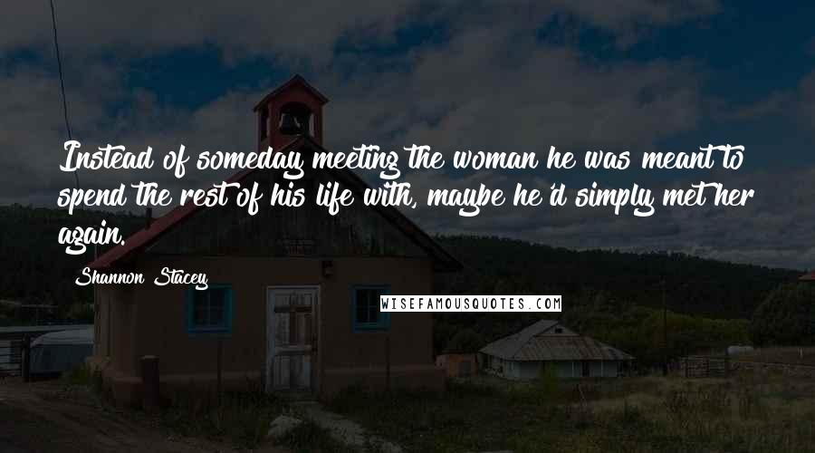 Shannon Stacey Quotes: Instead of someday meeting the woman he was meant to spend the rest of his life with, maybe he'd simply met her again.